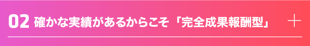確かな実績があるからこそ「完全成果報酬型」