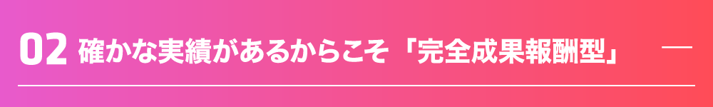 確かな実績があるからこそ「完全成果報酬型」